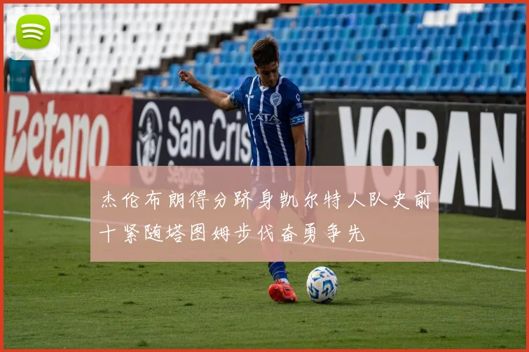 杰伦布朗得分跻身凯尔特人队史前十紧随塔图姆步伐奋勇争先