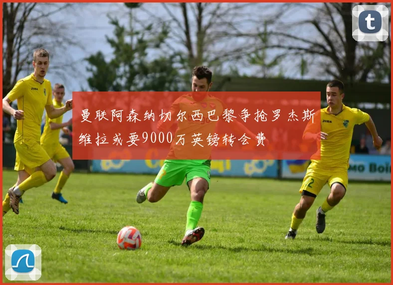 曼联阿森纳切尔西巴黎争抢罗杰斯维拉或要9000万英镑转会费