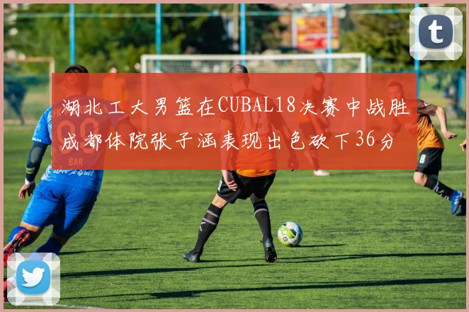 湖北工大男篮在CUBAL18决赛中战胜成都体院张子涵表现出色砍下36分6篮板