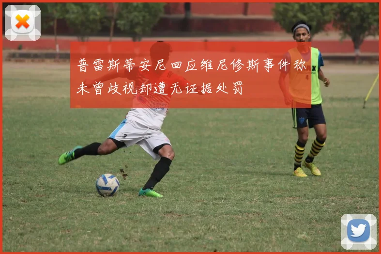普雷斯蒂安尼回应维尼修斯事件称未曾歧视却遭无证据处罚