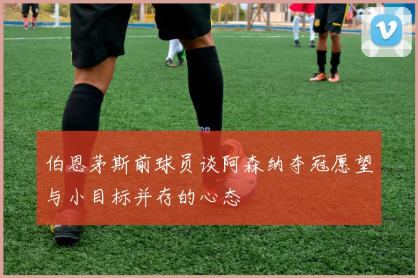 伯恩茅斯前球员谈阿森纳夺冠愿望与小目标并存的心态