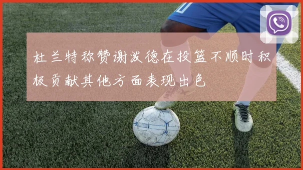 杜兰特称赞谢泼德在投篮不顺时积极贡献其他方面表现出色