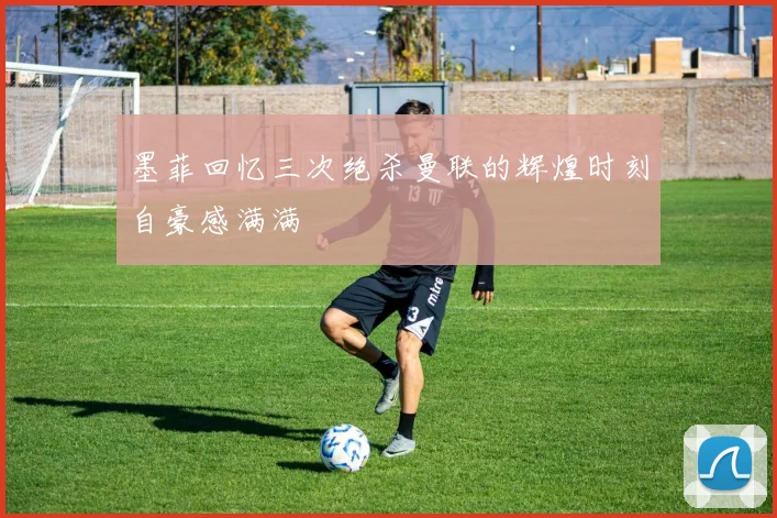 墨菲回忆三次绝杀曼联的辉煌时刻自豪感满满