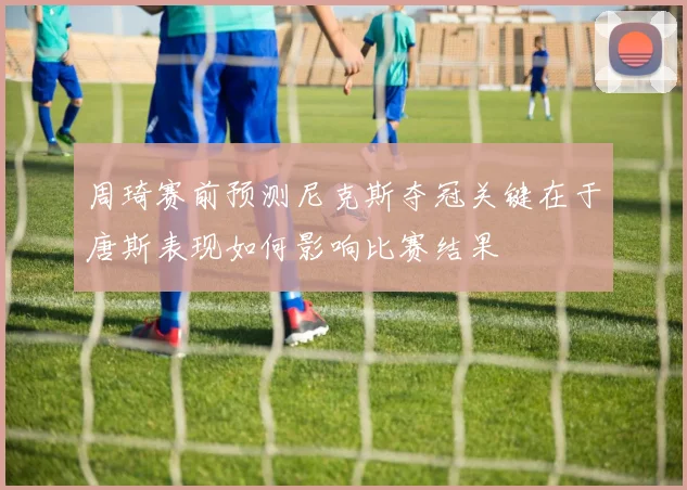 周琦赛前预测尼克斯夺冠关键在于唐斯表现如何影响比赛结果