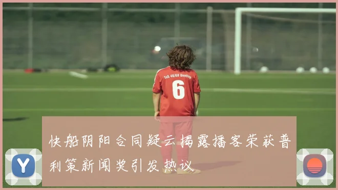 快船阴阳合同疑云揭露播客荣获普利策新闻奖引发热议