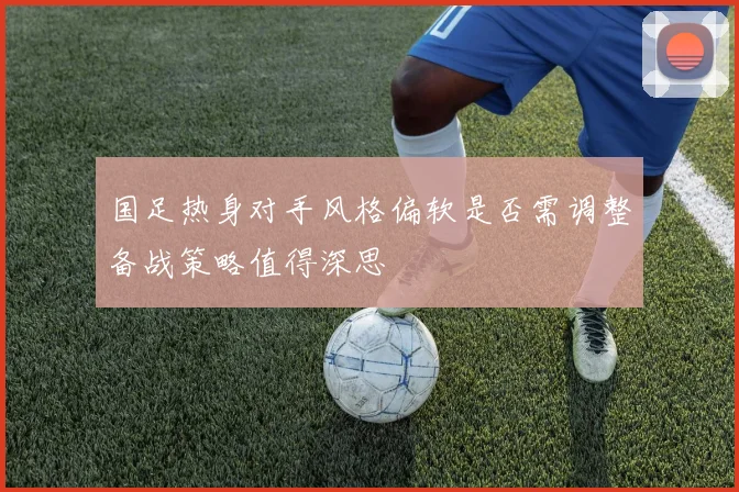 国足热身对手风格偏软是否需调整备战策略值得深思