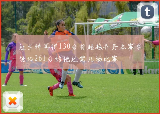 杜兰特再得130分将超越乔丹本赛季场均261分的他还需几场比赛