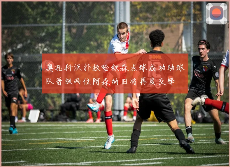 奥孔科沃扑救哈钦森点球成功助球队晋级两位阿森纳旧将再度交锋
